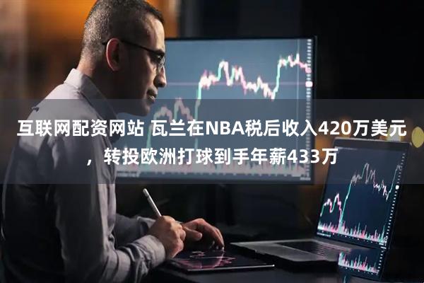互联网配资网站 瓦兰在NBA税后收入420万美元，转投欧洲打球到手年薪433万