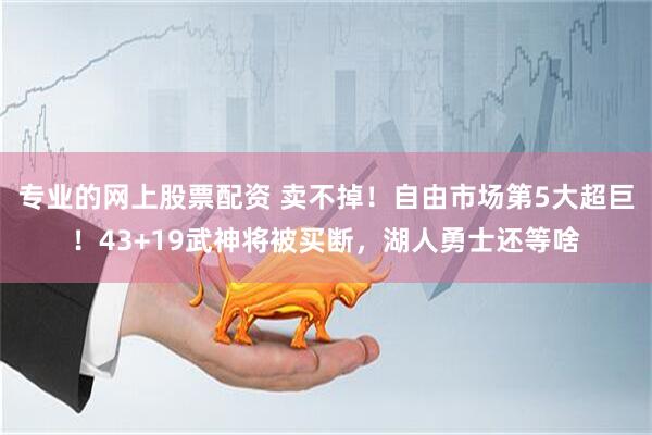 专业的网上股票配资 卖不掉！自由市场第5大超巨！43+19武神将被买断，湖人勇士还等啥