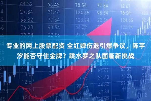 专业的网上股票配资 全红婵伤退引爆争议，陈芋汐能否守住金牌？跳水梦之队面临新挑战