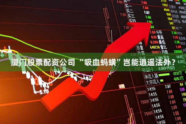 厦门股票配资公司 “吸血蚂蟥”岂能逍遥法外？