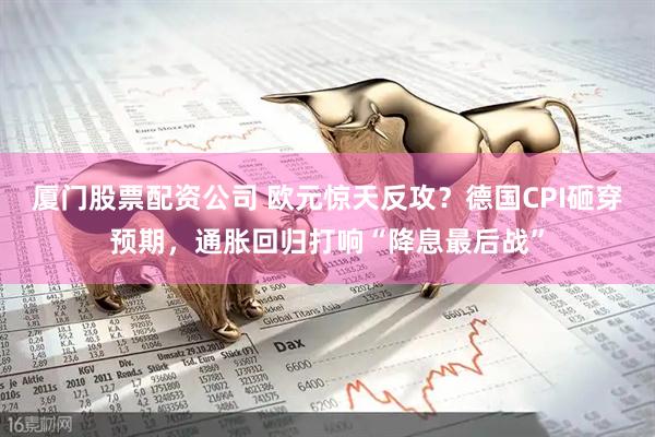 厦门股票配资公司 欧元惊天反攻？德国CPI砸穿预期，通胀回归打响“降息最后战”