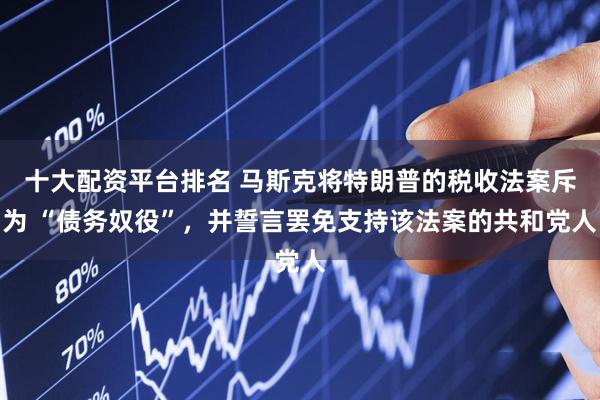十大配资平台排名 马斯克将特朗普的税收法案斥为 “债务奴役”，并誓言罢免支持该法案的共和党人