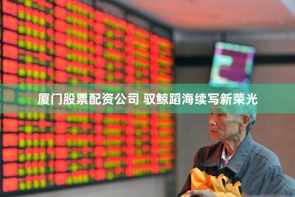 厦门股票配资公司 驭鲸蹈海续写新荣光