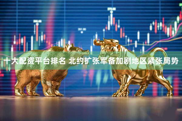 十大配资平台排名 北约扩张军备加剧地区紧张局势