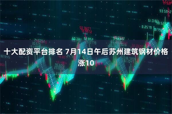 十大配资平台排名 7月14日午后苏州建筑钢材价格涨10
