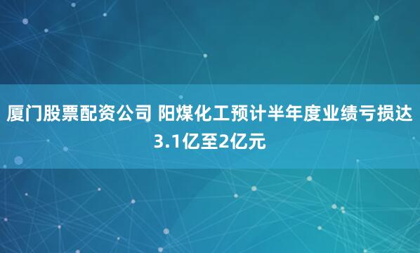 厦门股票配资公司 阳煤化工预计半年度业绩亏损达3.1亿至2亿元