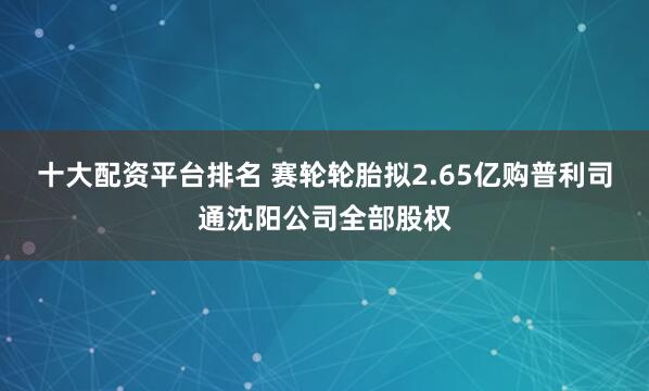 十大配资平台排名 赛轮轮胎拟2.65亿购普利司通沈阳公司全部股权