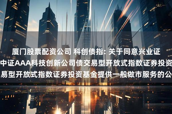 厦门股票配资公司 科创债指: 关于同意兴业证券股份有限公司为招商中证AAA科技创新公司债交易型开放式指数证券投资基金提供一般做市服务的公告