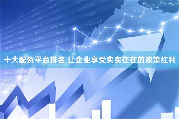 十大配资平台排名 让企业享受实实在在的政策红利