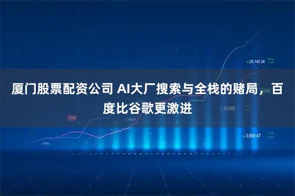 厦门股票配资公司 AI大厂搜索与全栈的赌局，百度比谷歌更激进