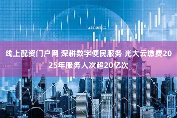 线上配资门户网 深耕数字便民服务 光大云缴费2025年服务人次超20亿次