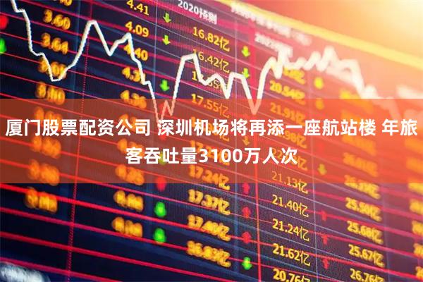 厦门股票配资公司 深圳机场将再添一座航站楼 年旅客吞吐量3100万人次