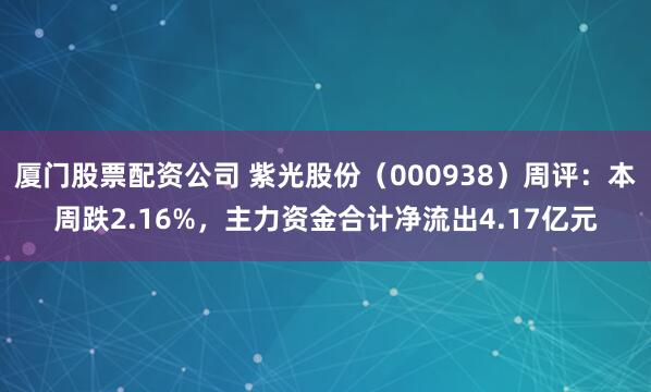 厦门股票配资公司 紫光股份（000938）周评：本周跌2.16%，主力资金合计净流出4.17亿元