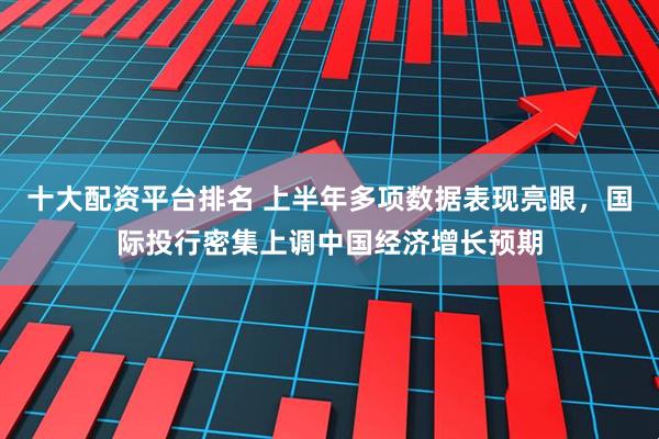 十大配资平台排名 上半年多项数据表现亮眼，国际投行密集上调中国经济增长预期