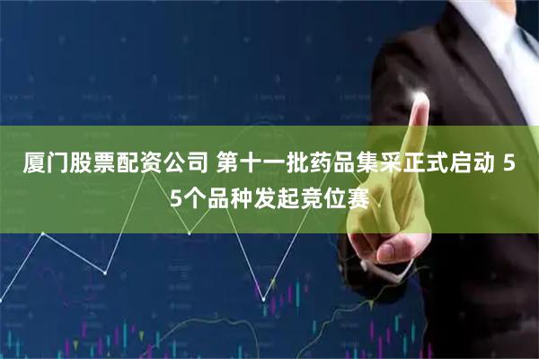 厦门股票配资公司 第十一批药品集采正式启动 55个品种发起竞位赛
