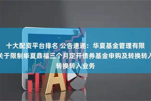 十大配资平台排名 公告速递：华夏基金管理有限公司关于限制华夏鼎福三个月定开债券基金申购及转换转入业务