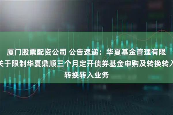 厦门股票配资公司 公告速递：华夏基金管理有限公司关于限制华夏鼎顺三个月定开债券基金申购及转换转入业务