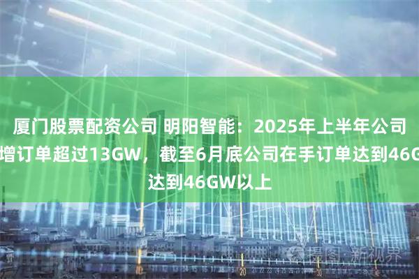 厦门股票配资公司 明阳智能：2025年上半年公司风机新增订单超过13GW，截至6月底公司在手订单达到46GW以上