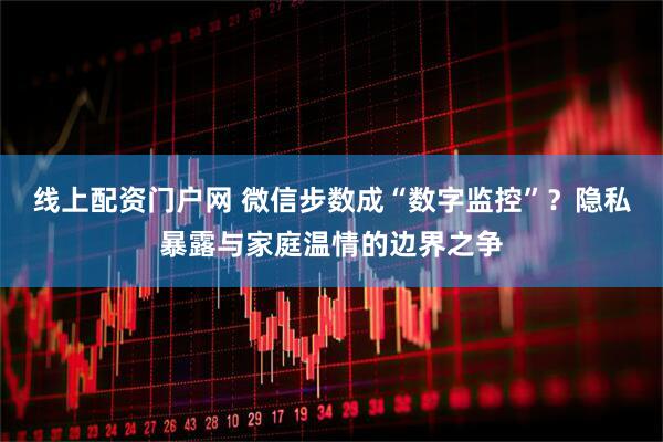 线上配资门户网 微信步数成“数字监控”？隐私暴露与家庭温情的边界之争