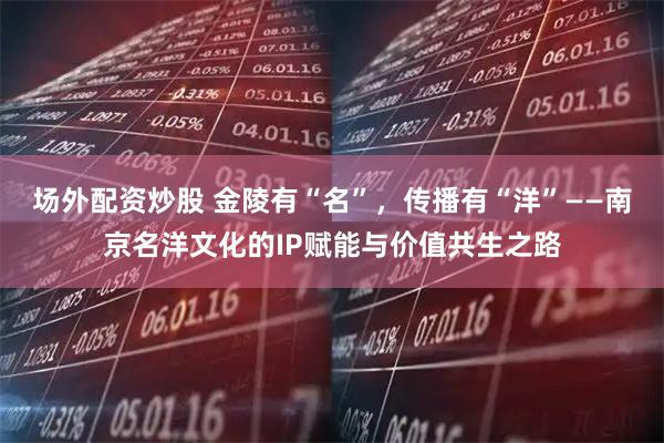 场外配资炒股 金陵有“名”，传播有“洋”——南京名洋文化的IP赋能与价值共生之路