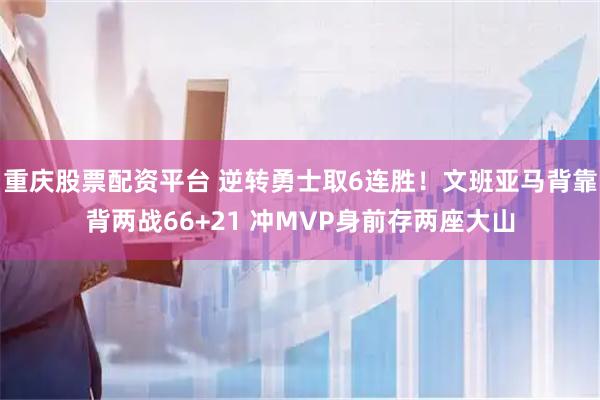 重庆股票配资平台 逆转勇士取6连胜！文班亚马背靠背两战66+21 冲MVP身前存两座大山