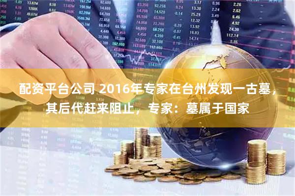 配资平台公司 2016年专家在台州发现一古墓，其后代赶来阻止，专家：墓属于国家
