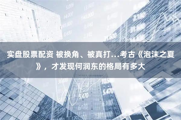 实盘股票配资 被换角、被真打…考古《泡沫之夏》，才发现何润东的格局有多大