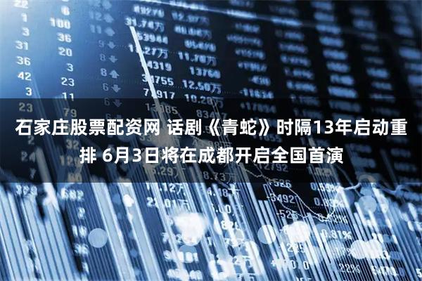石家庄股票配资网 话剧《青蛇》时隔13年启动重排 6月3日将在成都开启全国首演