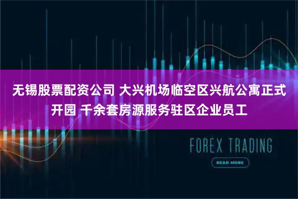 无锡股票配资公司 大兴机场临空区兴航公寓正式开园 千余套房源服务驻区企业员工