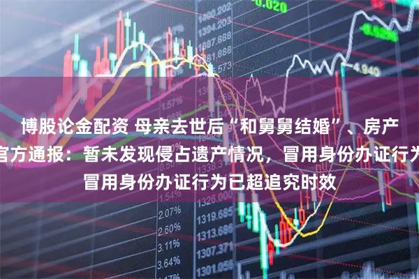 博股论金配资 母亲去世后“和舅舅结婚”、房产被小姨出售？官方通报：暂未发现侵占遗产情况，冒用身份办证行为已超追究时效