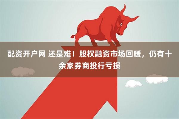 配资开户网 还是难！股权融资市场回暖，仍有十余家券商投行亏损