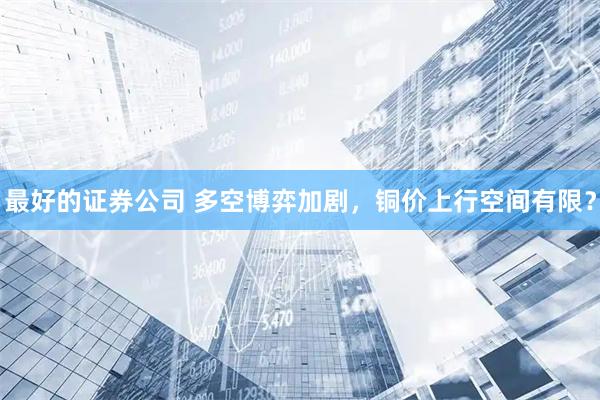 最好的证券公司 多空博弈加剧，铜价上行空间有限？